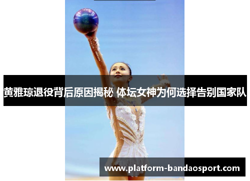 黄雅琼退役背后原因揭秘 体坛女神为何选择告别国家队