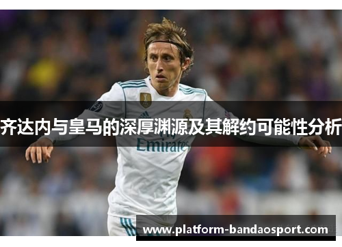 齐达内与皇马的深厚渊源及其解约可能性分析