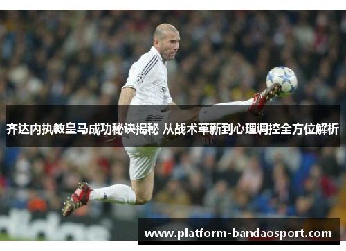齐达内执教皇马成功秘诀揭秘 从战术革新到心理调控全方位解析