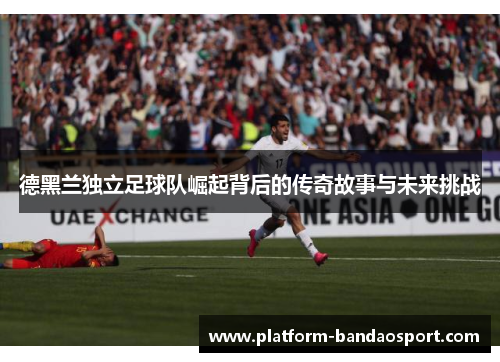 德黑兰独立足球队崛起背后的传奇故事与未来挑战